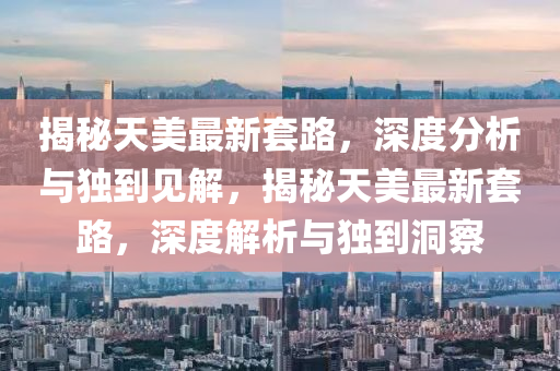 揭秘天美最新套路，深度分析與獨(dú)到見(jiàn)解，揭秘天美最新套路，深度解析與獨(dú)到洞察山東水清源環(huán)?？萍加邢薰? class=