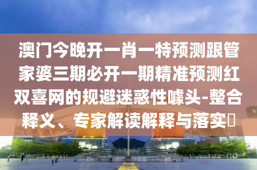 澳門(mén)今晚開(kāi)一肖一特預(yù)測(cè)跟管家婆三期必開(kāi)一期精準(zhǔn)預(yù)測(cè)紅雙喜網(wǎng)的規(guī)避迷惑性噱頭-整合釋義、專(zhuān)家解讀解釋與落實(shí)山東水清源環(huán)?？萍加邢薰?