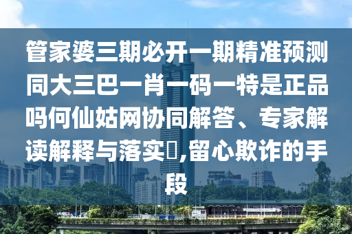 管家婆三期必開一期精準(zhǔn)預(yù)測同大三山東水清源環(huán)?？萍加邢薰景鸵恍ひ淮a一特是正品嗎何仙姑網(wǎng)協(xié)同解答、專家解讀解釋與落實?,留心欺詐的手段