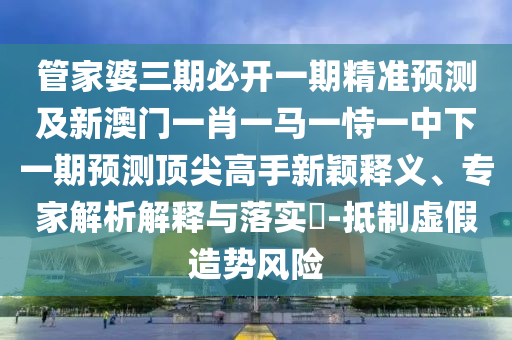 管家婆三期必開一期精準(zhǔn)預(yù)測及新澳門一肖一馬一恃一中下一期預(yù)測頂尖高手新穎釋義、專家解析解釋與落實(shí)?-抵制虛假造勢風(fēng)險山東水清源環(huán)?？萍加邢薰? class=