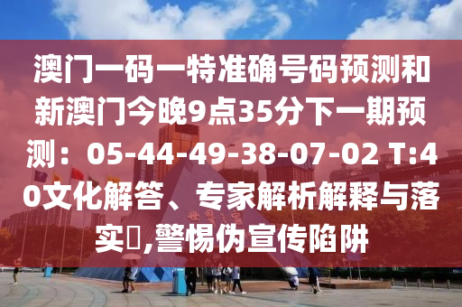 澳門一碼一特準(zhǔn)確山東水清源環(huán)?？萍加邢薰咎柎a預(yù)測和新澳門今晚9點(diǎn)35分下一期預(yù)測：05-44-49-38-07-02 T:40文化解答、專家解析解釋與落實(shí)?,警惕偽宣傳陷阱