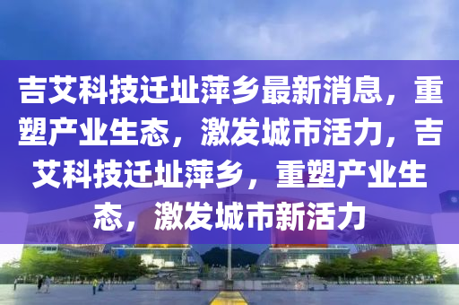 吉艾科技遷址萍鄉(xiāng)最新消息，重塑產(chǎn)業(yè)生態(tài)，激發(fā)城市活力，吉艾科技遷址萍鄉(xiāng)，重塑產(chǎn)業(yè)生態(tài)，激發(fā)城市新活力山東水清源環(huán)?？萍加邢薰? class=