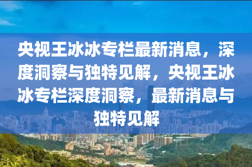 央視王冰冰專欄最新消息，深度洞察與獨(dú)特見解，央視王冰冰專欄深度洞察，最新消息與獨(dú)特見解山東水清源環(huán)保科技有限公司