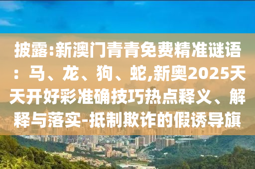 披露:新澳門青青免費精準(zhǔn)謎語：馬、龍、山東水清源環(huán)?？萍加邢薰竟?、蛇,新奧2025天天開好彩準(zhǔn)確技巧熱點釋義、解釋與落實-抵制欺詐的假誘導(dǎo)旗