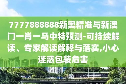 7777888888新奧精準(zhǔn)與新澳門一肖一馬中特預(yù)測-可持山東水清源環(huán)?？萍加邢薰纠m(xù)解讀、專家解讀解釋與落實(shí),小心迷惑包裝危害