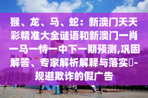 猴、龍、馬、蛇：新澳門天天彩精準(zhǔn)大全謎語和新澳門一肖一馬一恃一中下一期預(yù)測,鞏固解答、專家解山東水清源環(huán)?？萍加邢薰疚鼋忉屌c落實(shí)?-規(guī)避欺詐的假廣告