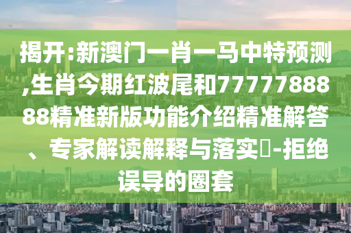 揭開:新澳門一肖一馬中特預(yù)測,生肖今期紅波尾和7777788888精準新版功能介紹精準解答、專家解讀解釋與落實?-拒絕誤導(dǎo)的圈套山東水清源環(huán)?？萍加邢薰? class=