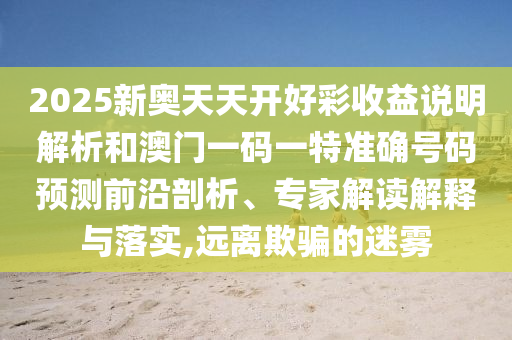 2025新奧天天開好彩收益說明解析和澳門一碼一特準(zhǔn)確號碼預(yù)測前沿剖析、專家解讀解釋與落實,遠離欺騙的迷霧山東水清源環(huán)?？萍加邢薰? class=