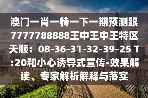 澳門一肖一特一下一期預(yù)測跟7777788888王中王中王特區(qū)天順：08-36-31-32-39-25 T:20和小心誘導(dǎo)式宣傳-效果解讀、山東水清源環(huán)?？萍加邢薰緦＜医馕鼋忉屌c落實