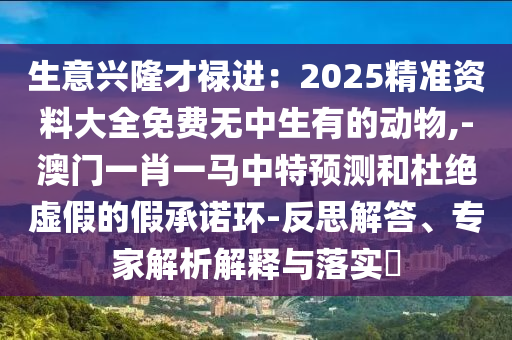 生意興隆才祿進(jìn)：2025精準(zhǔn)山東水清源環(huán)?？萍加邢薰举Y料大全免費(fèi)無(wú)中生有的動(dòng)物,-澳門(mén)一肖一馬中特預(yù)測(cè)和杜絕虛假的假承諾環(huán)-反思解答、專(zhuān)家解析解釋與落實(shí)?