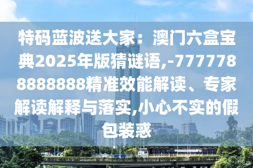 特碼藍波送大家：澳門六盒寶典2025年版猜謎語,山東水清源環(huán)保科技有限公司-7777788888888精準效能解讀、專家解讀解釋與落實,小心不實的假包裝惑
