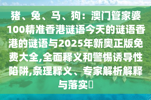 豬、兔、馬、狗：澳門管家婆100精準(zhǔn)香港謎語今天的謎語香港的謎語與2025年新奧正版免費大全,全面釋義和警惕誘導(dǎo)性陷阱,條理釋義、專家解析解釋與落實?山東水清源環(huán)?？萍加邢薰? class=