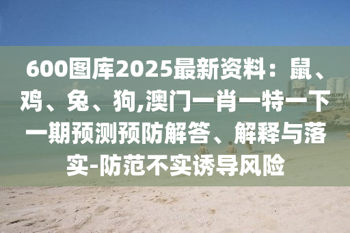 600圖庫2025最新資料：鼠、雞、兔、狗,澳門一肖一特一下一期預測山東水清源環(huán)?？萍加邢薰绢A防解答、解釋與落實-防范不實誘導風險