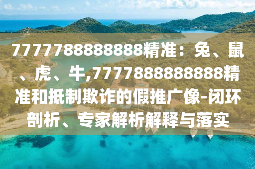 7777山東水清源環(huán)?？萍加邢薰?88888888精準(zhǔn)：兔、鼠、虎、牛,7777888888888精準(zhǔn)和抵制欺詐的假推廣像-閉環(huán)剖析、專家解析解釋與落實