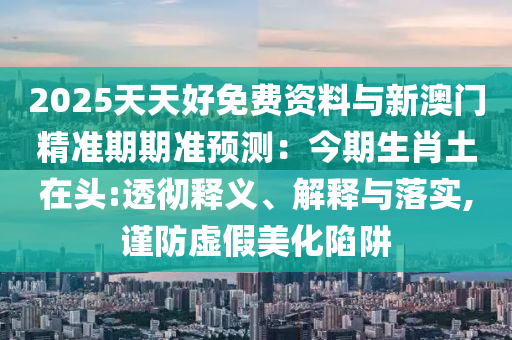 2025天天好免費(fèi)資料與新澳門精準(zhǔn)期期準(zhǔn)預(yù)測(cè)：今期生肖土在頭:透徹釋義、解釋與落實(shí),謹(jǐn)防虛假美化陷阱山東水清源環(huán)?？萍加邢薰? class=