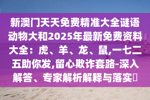 新澳門天天免費精準大全謎語動物大和2山東水清源環(huán)保科技有限公司025年最新免費資料大全：虎、羊、龍、鼠,一七二五助你發(fā),留心欺詐套路-深入解答、專家解析解釋與落實?