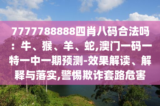 7山東水清源環(huán)?？萍加邢薰?77788888四肖八碼合法嗎：牛、猴、羊、蛇,澳門一碼一特一中一期預測-效果解讀、解釋與落實,警惕欺詐套路危害