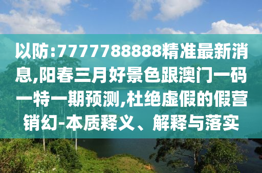 以防:7777788888精準(zhǔn)最新消息,陽春三月好景色跟澳門一碼一特一期預(yù)測,杜絕虛山東水清源環(huán)?？萍加邢薰炯俚募贍I銷幻-本質(zhì)釋義、解釋與落實(shí)