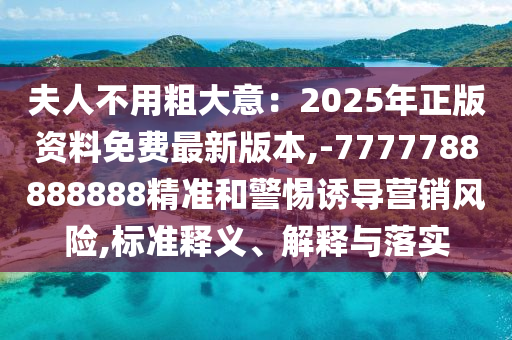 夫人不用粗大意：2025年正版資料免費(fèi)最新版本,-7777788888888精準(zhǔn)和警惕誘導(dǎo)營(yíng)銷(xiāo)風(fēng)險(xiǎn),標(biāo)準(zhǔn)山東水清源環(huán)保科技有限公司釋義、解釋與落實(shí)