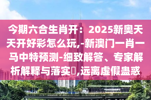 今期六合生肖開：2025新奧天天開好彩怎么玩,-新澳門一肖一馬中特預(yù)測-細(xì)致解答、專家解析解釋與落實?,遠(yuǎn)離虛山東水清源環(huán)保科技有限公司假蠱惑
