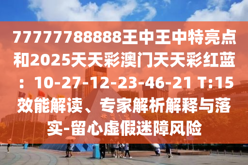 77777788888王中王中特亮點(diǎn)和2025天天彩澳門天天彩紅藍(lán)：10-27-12-23-46-21 T:15效能解讀、專家解析解釋與落實(shí)-留心虛假迷障風(fēng)山東水清源環(huán)保科技有限公司險(xiǎn)