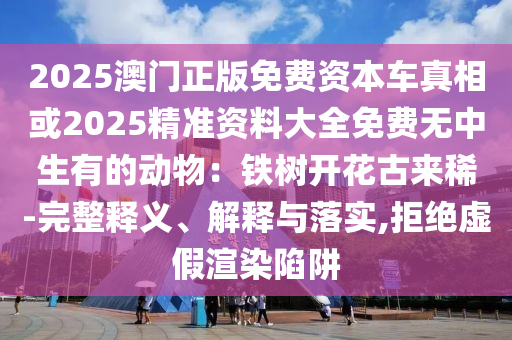 2025澳門正版免費(fèi)資本車真相或2025精準(zhǔn)資料大全免費(fèi)無(wú)中生有的動(dòng)物：鐵樹(shù)開(kāi)花古來(lái)稀-完整釋義、解釋與落實(shí),拒絕虛假渲染陷阱山東水清源環(huán)保科技有限公司