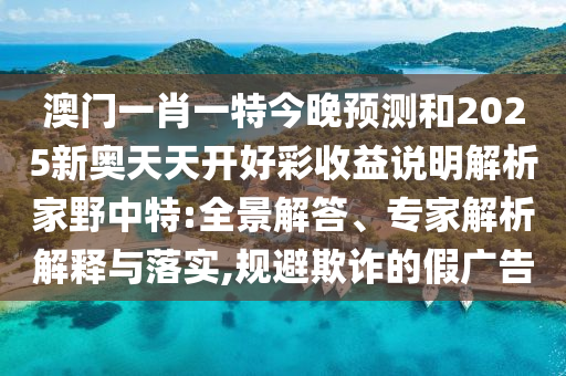 澳門一肖一特今晚預(yù)測(cè)和2025新奧天天開好彩收益說明解析家野中特:全景解答、專家解析解釋與落實(shí),規(guī)避欺詐的假廣告山東水清源環(huán)?？萍加邢薰? class=