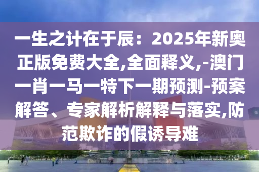 一生之計(jì)在于辰：2025年新奧正版免費(fèi)大全,全面釋義,-澳門一肖一馬一特下一期預(yù)測(cè)-預(yù)案解答、專家解析解釋與落實(shí),防范欺詐的假誘導(dǎo)難山東水清源環(huán)?？萍加邢薰? class=