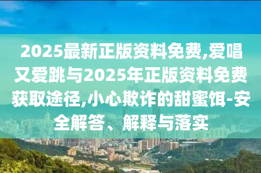 2025最新正版資料免費(fèi),愛唱又愛跳與2025年正版資料免費(fèi)獲取途徑,小心欺詐的甜蜜餌-安全解答、解釋與落實(shí)山東水清源環(huán)保科技有限公司