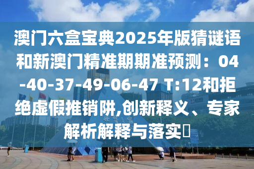澳門六盒寶典2025年版猜謎語和新澳門精準(zhǔn)期期準(zhǔn)預(yù)測：04-40-37-49-06-47 T:12和拒絕虛假推銷阱,創(chuàng)新釋義、專家解析解釋與落實?山東水清源環(huán)?？萍加邢薰? class=