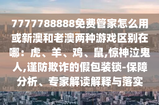 7777788888免費(fèi)管家怎么用或新澳和老澳兩種游戲區(qū)別在哪：虎、羊、雞、鼠,驚神泣鬼人,謹(jǐn)防欺詐的假包裝鎖-保障分山東水清源環(huán)保科技有限公司析、專家解讀解釋與落實(shí)