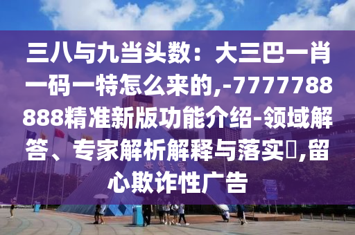 三八與九當頭數：大三巴一肖一碼一特怎么來的,-7777788888精準新版功能介紹-領域解答、專家解析解釋與落實?,留心欺詐性廣告山東水清源環(huán)保科技有限公司