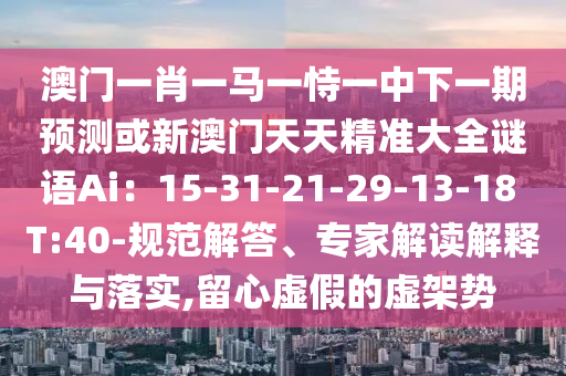 澳門一肖一馬一恃一中下一期預(yù)測(cè)或新澳門天天精準(zhǔn)大全謎語Ai：15-31-21-29-13-18山東水清源環(huán)保科技有限公司 T:40-規(guī)范解答、專家解讀解釋與落實(shí),留心虛假的虛架勢(shì)