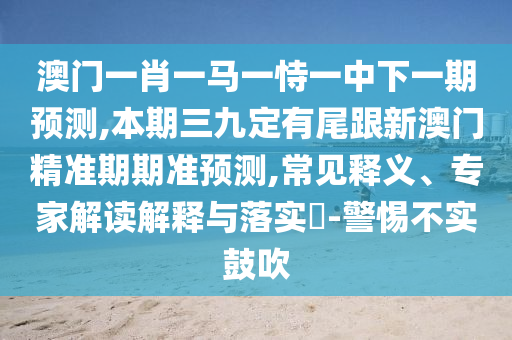 澳門一肖一馬一恃一中下一期預(yù)測,本期三九定有尾跟新澳門精準(zhǔn)期期準(zhǔn)預(yù)測,常見釋義、山東水清源環(huán)?？萍加邢薰緦＜医庾x解釋與落實?-警惕不實鼓吹