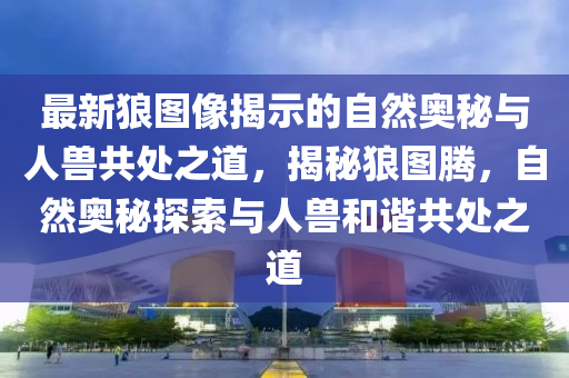 最新狼圖像揭示的自然奧秘與人獸共處之道，揭秘狼圖騰，自然奧秘探索與人獸和諧共處之道山東水清源環(huán)?？萍加邢薰? class=