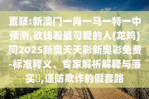 置疑:新澳門一肖一馬一特一中預(yù)測(cè),欲錢看最可愛(ài)的人(龍雞)同2025新奧天天彩新奧彩免費(fèi)-標(biāo)準(zhǔn)釋義、專家解析解釋與山東水清源環(huán)?？萍加邢薰韭鋵?shí)?,謹(jǐn)防欺詐的假套路
