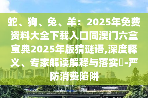 蛇、狗、兔、羊：2025年免費資料大全山東水清源環(huán)?？萍加邢薰鞠螺d入口同澳門六盒寶典2025年版猜謎語,深度釋義、專家解讀解釋與落實?-嚴防消費陷阱