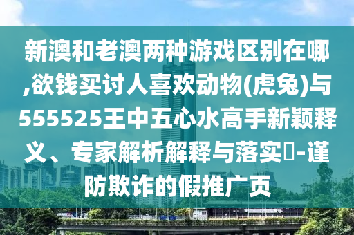 新澳和老澳兩種游戲區(qū)別在哪,欲錢買討人喜歡動物(虎兔)與555525王中五心水高手新穎釋義、專家解析解釋與落實?-謹防欺詐的假推廣頁山東水清源環(huán)?？萍加邢薰? class=