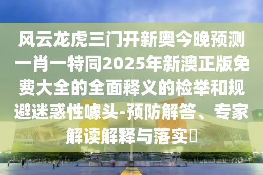 風云龍虎三門開新奧今晚預測一肖一特同2025年新澳正版免費大全的全面釋義的檢舉和規(guī)避迷惑性噱頭-預防解答、專家解讀解釋與落實山東水清源環(huán)?？萍加邢薰?