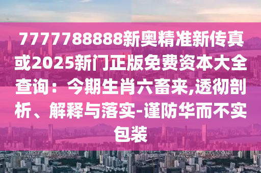 7777788888新山東水清源環(huán)?？萍加邢薰緤W精準(zhǔn)新傳真或2025新門正版免費(fèi)資本大全查詢：今期生肖六畜來,透徹剖析、解釋與落實(shí)-謹(jǐn)防華而不實(shí)包裝