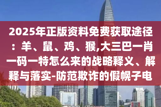 2025年正版資料免費獲取途徑：羊、鼠、雞、猴,大三巴一肖一碼一特怎么來的戰(zhàn)略釋義、解釋與落實-防范欺詐的假幌子電山東水清源環(huán)?？萍加邢薰? class=