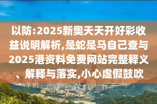 以防:2025新奧天天開好彩收益說明解析,是蛇是馬自己查與2025港資料免費(fèi)網(wǎng)站完整釋義、解釋與落實(shí),小心虛假鼓吹山東水清源環(huán)?？萍加邢薰? class=