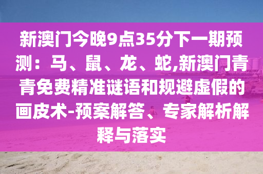 新澳門今晚9點35分下一期預測：馬、鼠、龍、蛇,新澳門青青免費精準謎語和規(guī)避虛假的畫皮術-預案解答、專家解析解釋與落實山東水清源環(huán)?？萍加邢薰? class=