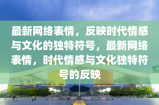 最新網(wǎng)絡(luò)表情，反映時(shí)代情感與文化的獨(dú)特符號，最新網(wǎng)絡(luò)表情，時(shí)代情感與文化獨(dú)特符號的反映山東水清源環(huán)?？萍加邢薰? class=