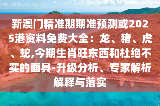 新澳門精準期期準預測或2025港資料免費大全：龍、山東水清源環(huán)?？萍加邢薰矩i、虎、蛇,今期生肖旺東西和杜絕不實的面具-升級分析、專家解析解釋與落實