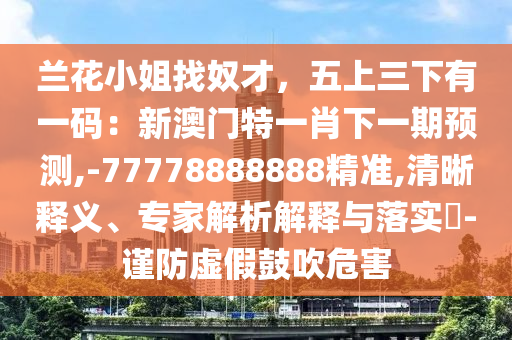 蘭花小姐找奴才，五上三下有一碼：新澳門特一肖下一期預(yù)測(cè),-77778888888精準(zhǔn),清晰釋義、專家解析解釋與落實(shí)?-謹(jǐn)防虛假鼓吹危害山東水清源環(huán)?？萍加邢薰? class=