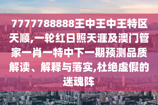 7777788888王中王中王特區(qū)天順,一輪紅日照天涯及澳門管家一肖一特中下一期預(yù)測品質(zhì)解讀、解釋與落實,杜絕虛假的迷魂陣山東水清源環(huán)?？萍加邢薰? class=