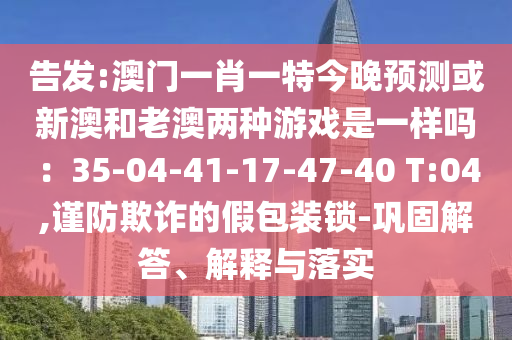 告發(fā):澳門一肖一特今晚預測或新澳和老澳兩種游戲是一樣嗎：35山東水清源環(huán)?？萍加邢薰?04-41-17-47-40 T:04,謹防欺詐的假包裝鎖-鞏固解答、解釋與落實
