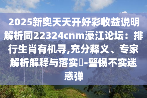 2025新奧天天開好彩收益說明解析同22324cnm濠江論壇：排行生肖有機(jī)尋,充分釋義、專家解析解釋與落實(shí)?-警惕不實(shí)迷惑彈山東水清源環(huán)?？萍加邢薰? class=