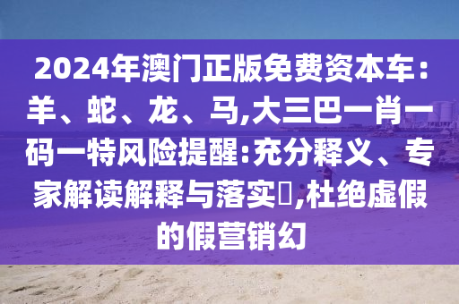 2024年澳門正版免費(fèi)資本車：羊、蛇、龍、馬,大三巴一肖一碼一特風(fēng)險(xiǎn)提醒:充分釋義、專家解讀解釋與落實(shí)?,杜絕虛假的假營(yíng)銷幻山東水清源環(huán)?？萍加邢薰? class=